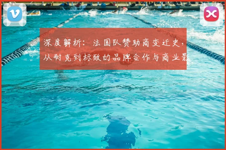 深度解析:法国队赞助商变迁史,从耐克到标致的品牌合作与商业影响