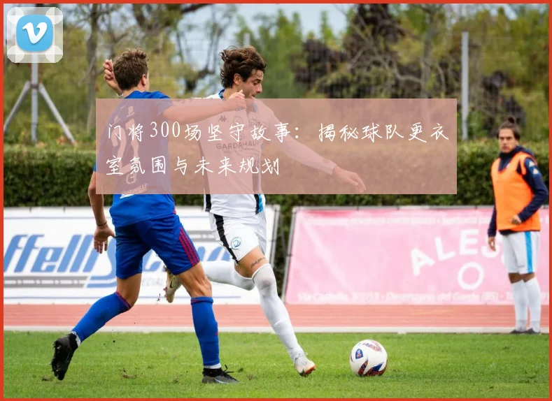 门将300场坚守故事:揭秘球队更衣室氛围与未来规划