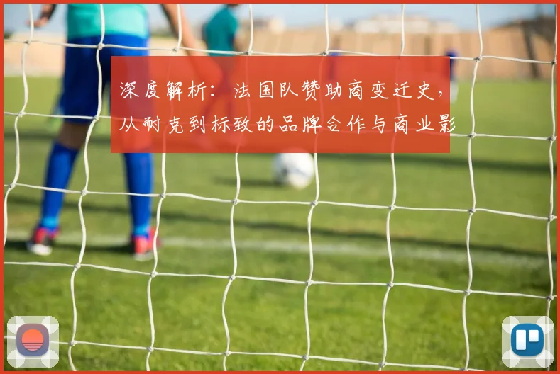 深度解析:法国队赞助商变迁史,从耐克到标致的品牌合作与商业影响