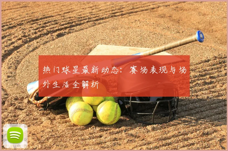 热门球星最新动态：赛场表现与场外生活全解析