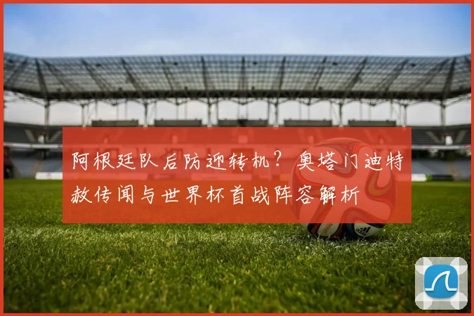 阿根廷队后防迎转机?奥塔门迪特赦传闻与世界杯首战阵容解析