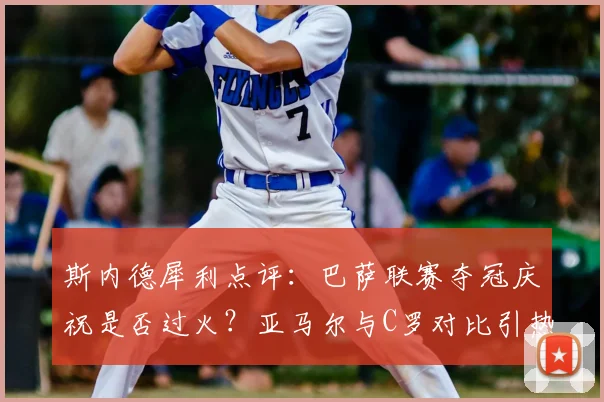斯内德犀利点评：巴萨联赛夺冠庆祝是否过火？亚马尔与C罗对比引热议