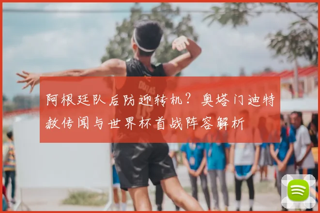 阿根廷队后防迎转机?奥塔门迪特赦传闻与世界杯首战阵容解析