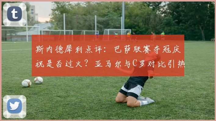 斯内德犀利点评：巴萨联赛夺冠庆祝是否过火？亚马尔与C罗对比引热议