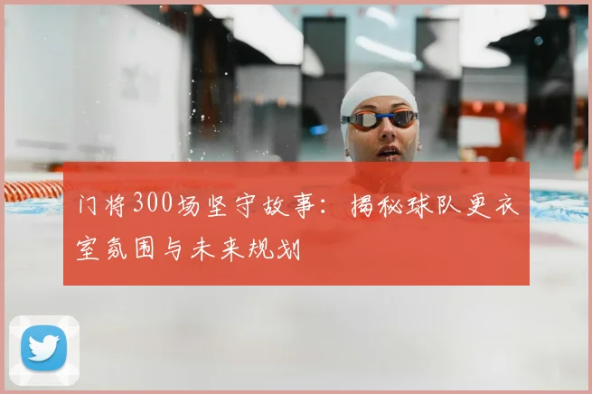 门将300场坚守故事:揭秘球队更衣室氛围与未来规划