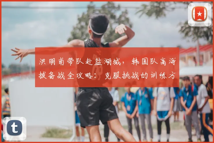 洪明甫带队赴盐湖城,韩国队高海拔备战全攻略:克服挑战的训练方法解析